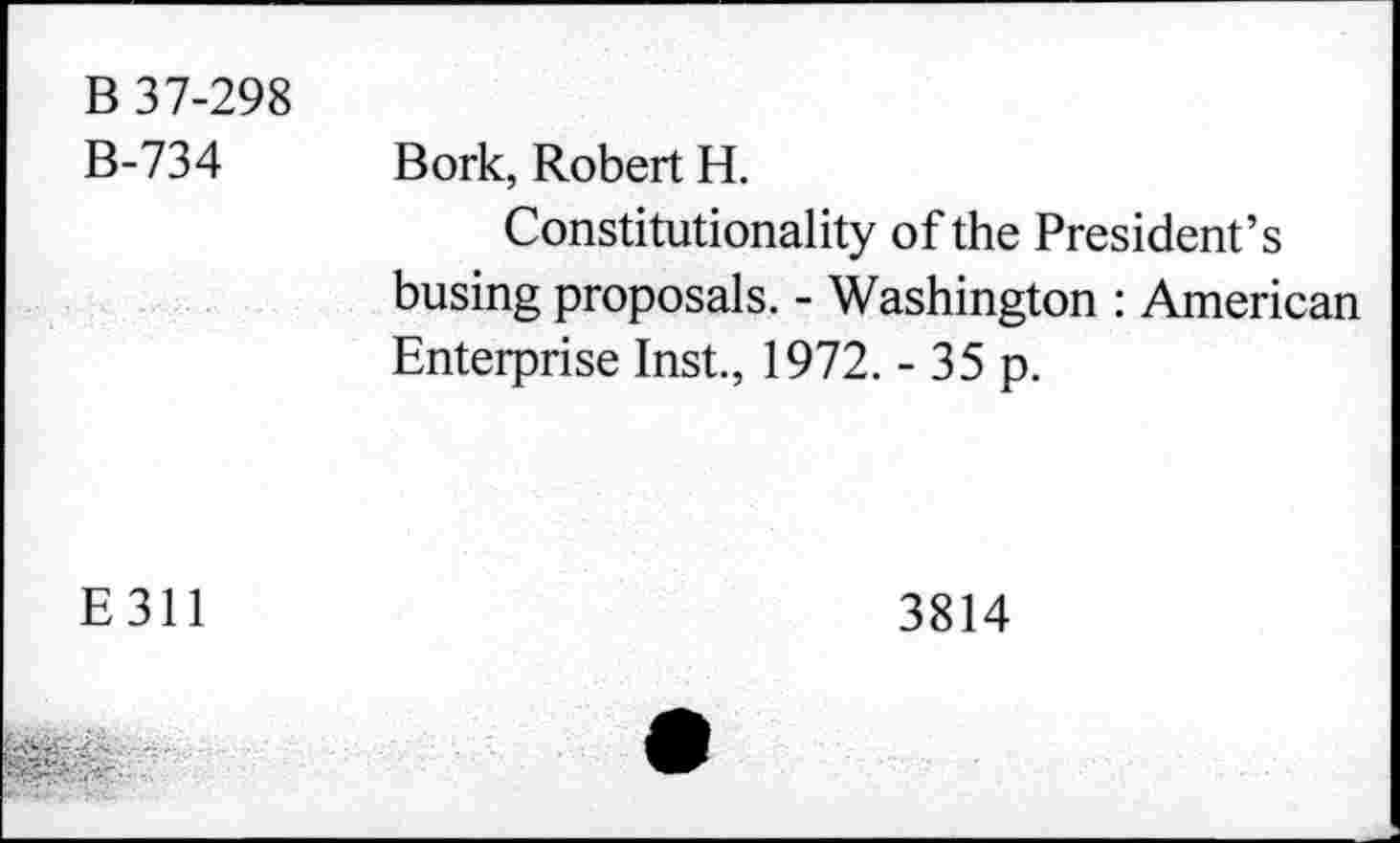 ﻿B 37-298 B-734	Bork, Robert H. Constitutionality of the President’s busing proposals. - Washington : American Enterprise Inst., 1972. - 35 p.
E311	3814